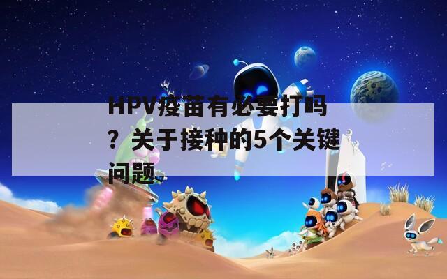 HPV疫苗有必要打吗？关于接种的5个关键问题