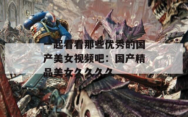 一起看看那些优秀的国产美女视频吧：国产精品美女久久久久