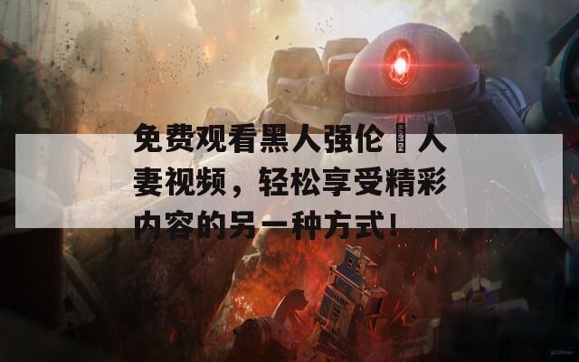 免费观看黑人强伦姧人妻视频，轻松享受精彩内容的另一种方式！