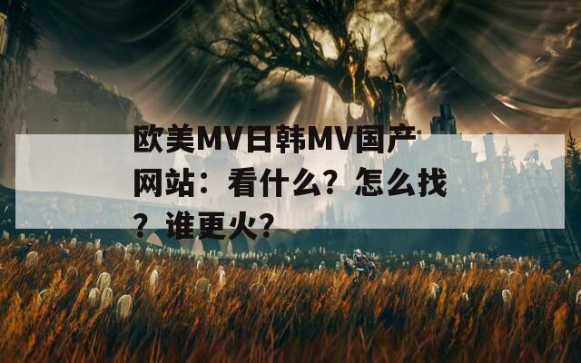 欧美MV日韩MV国产网站：看什么？怎么找？谁更火？