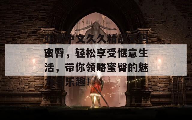亚洲中文久久精品无码蜜臀，轻松享受惬意生活，带你领略蜜臀的魅力与乐趣！