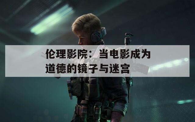 伦理影院：当电影成为道德的镜子与迷宫
