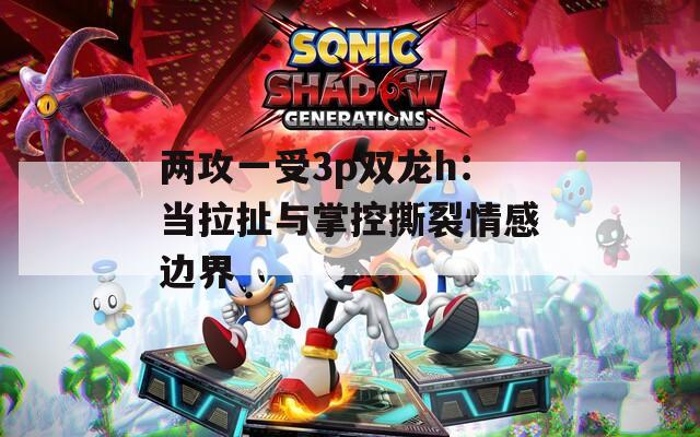 两攻一受3p双龙h：当拉扯与掌控撕裂情感边界