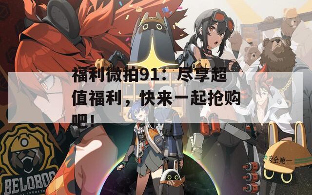 福利微拍91：尽享超值福利，快来一起抢购吧！