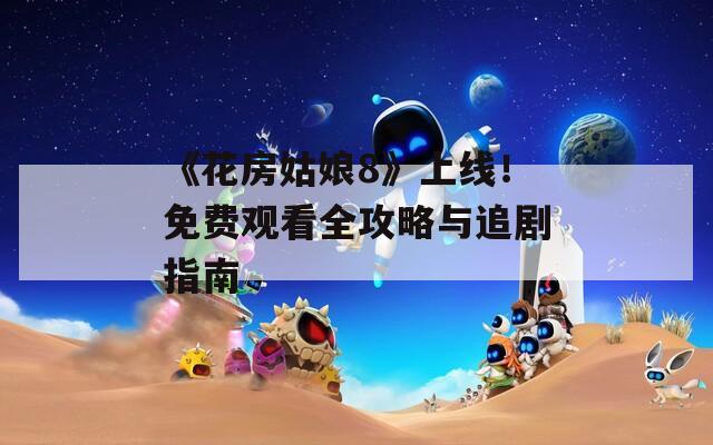 《花房姑娘8》上线！免费观看全攻略与追剧指南