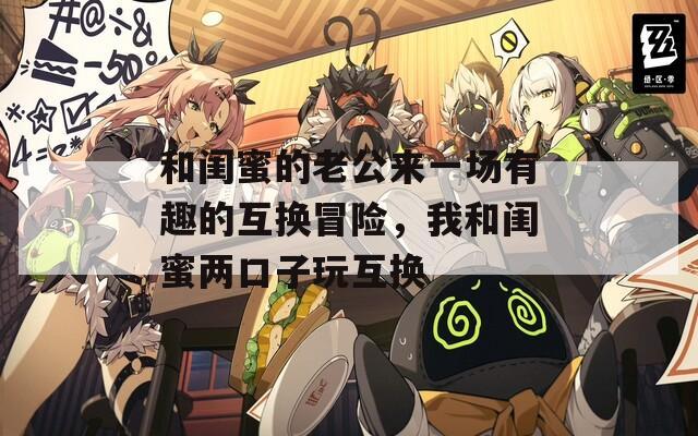 和闺蜜的老公来一场有趣的互换冒险，我和闺蜜两口子玩互换