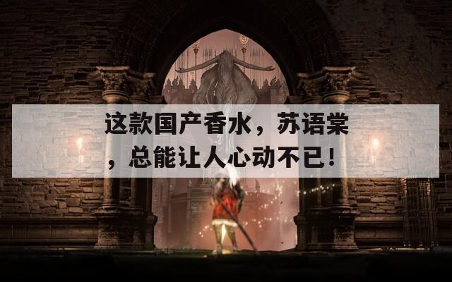 这款国产香水，苏语棠，总能让人心动不已！