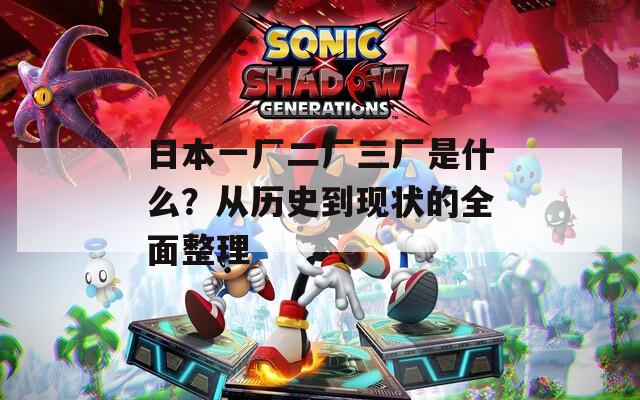 日本一厂二厂三厂是什么？从历史到现状的全面整理
