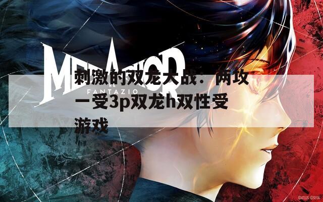 刺激的双龙大战：两攻一受3p双龙h双性受游戏