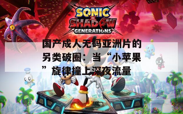 国产成人无码亚洲片的另类破圈：当“小苹果”旋律撞上深夜流量