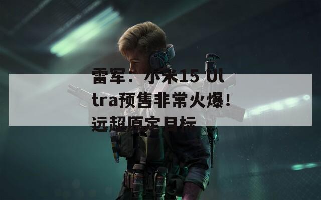 雷军：小米15 Ultra预售非常火爆！远超原定目标