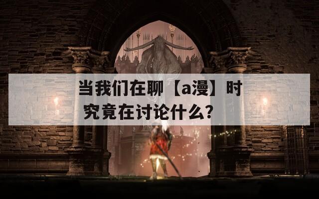 当我们在聊【a漫】时 究竟在讨论什么？