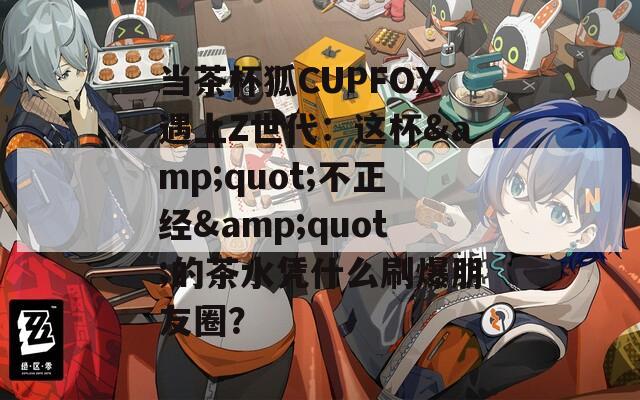当茶杯狐CUPFOX遇上Z世代：这杯&quot;不正经&quot;的茶水凭什么刷爆朋友圈？