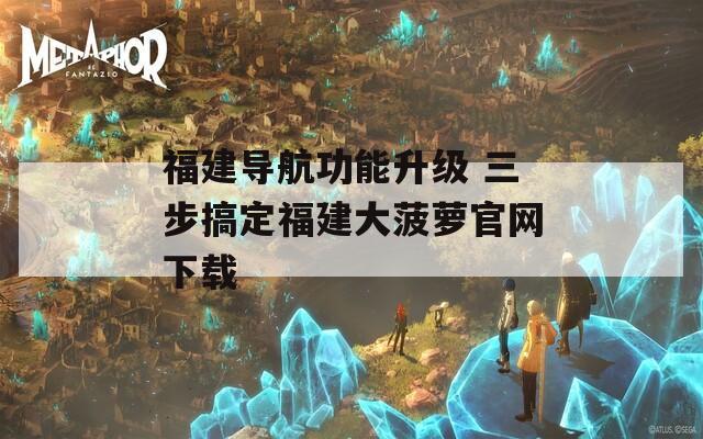 福建导航功能升级 三步搞定福建大菠萝官网下载