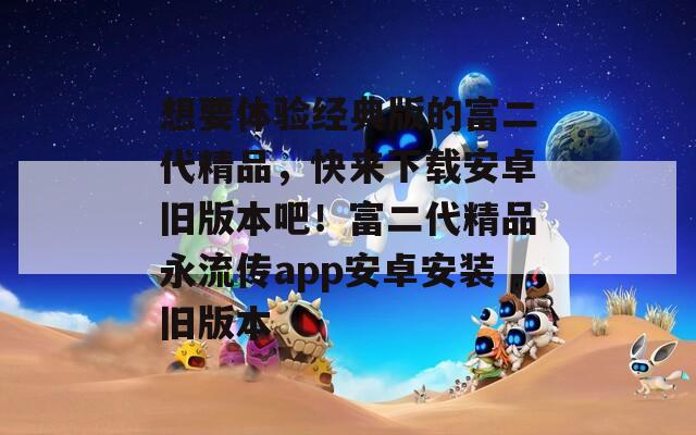 想要体验经典版的富二代精品，快来下载安卓旧版本吧！富二代精品永流传app安卓安装旧版本