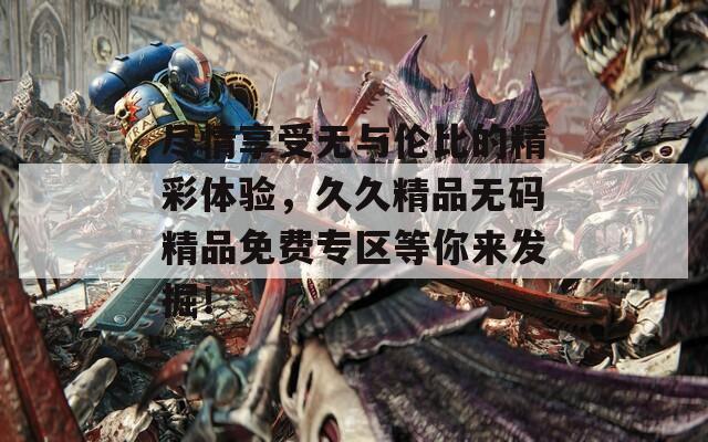 尽情享受无与伦比的精彩体验，久久精品无码精品免费专区等你来发掘！