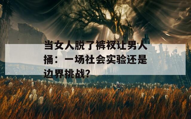 当女人脱了裤衩让男人捅：一场社会实验还是边界挑战？