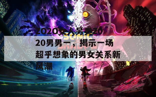ZO2O女人另类Z020男男一，揭示一场超乎想象的男女关系新风潮