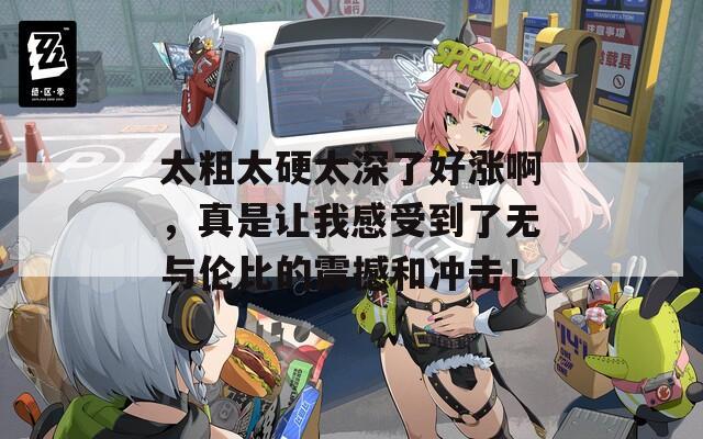 太粗太硬太深了好涨啊，真是让我感受到了无与伦比的震撼和冲击！