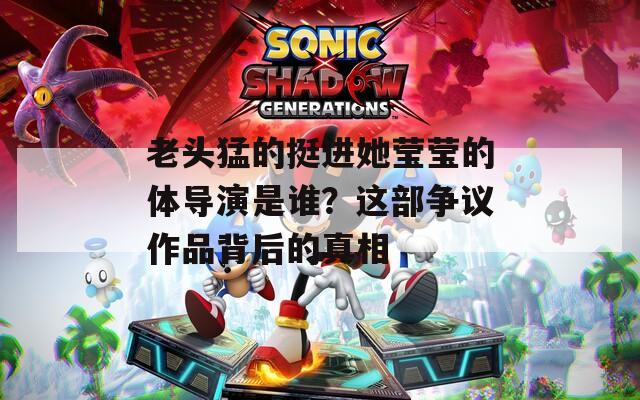 老头猛的挺进她莹莹的体导演是谁？这部争议作品背后的真相
