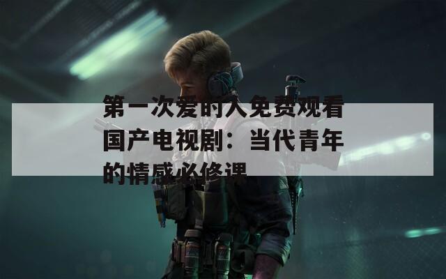 第一次爱的人免费观看国产电视剧：当代青年的情感必修课