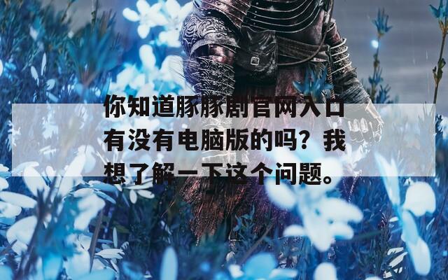 你知道豚豚剧官网入口有没有电脑版的吗？我想了解一下这个问题。
