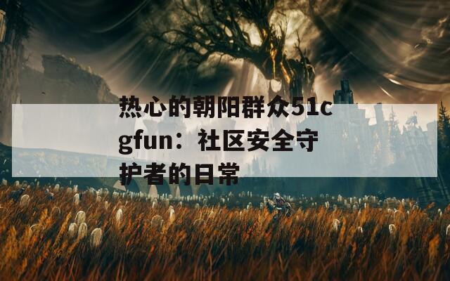热心的朝阳群众51cgfun：社区安全守护者的日常