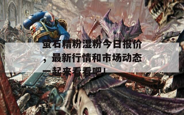 萤石精粉湿粉今日报价，最新行情和市场动态一起来看看吧！