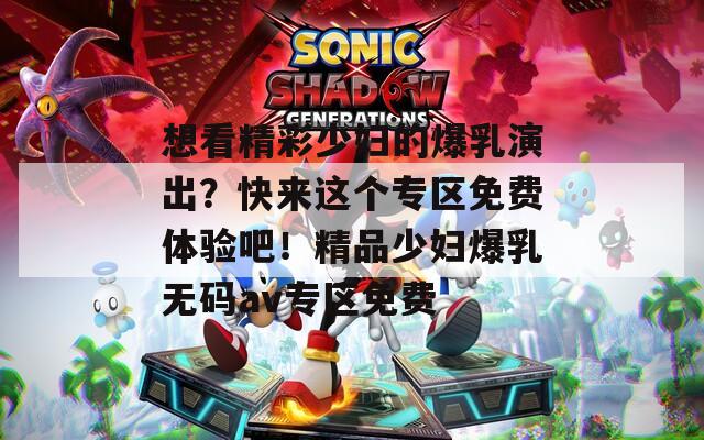 想看精彩少妇的爆乳演出？快来这个专区免费体验吧！精品少妇爆乳无码av专区免费