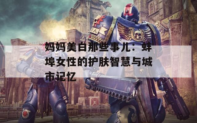 妈妈美白那些事儿：蚌埠女性的护肤智慧与城市记忆