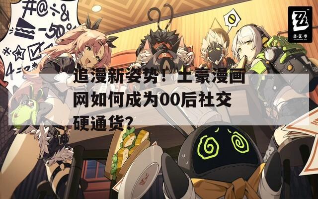 追漫新姿势！土豪漫画网如何成为00后社交硬通货？