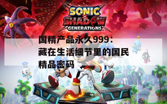 国精产品永久999：藏在生活细节里的国民精品密码