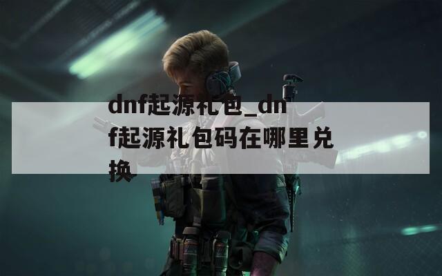 dnf起源礼包_dnf起源礼包码在哪里兑换