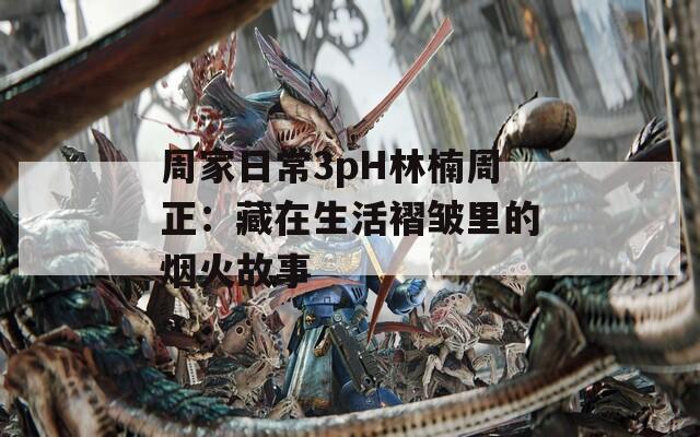 周家日常3pH林楠周正：藏在生活褶皱里的烟火故事