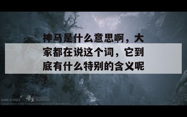 神马是什么意思啊，大家都在说这个词，它到底有什么特别的含义呢？
