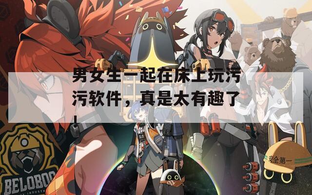 男女生一起在床上玩污污软件，真是太有趣了！