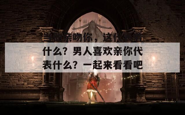 当他亲吻你，这代表着什么？男人喜欢亲你代表什么？一起来看看吧！