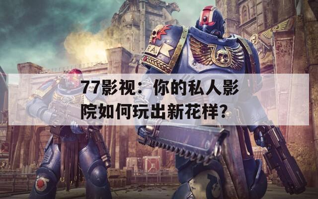 77影视：你的私人影院如何玩出新花样？
