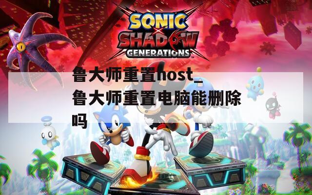 鲁大师重置host_鲁大师重置电脑能删除吗