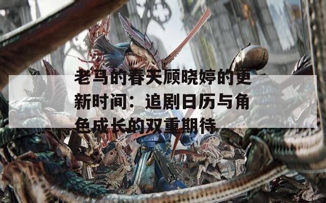 老马的春天顾晓婷的更新时间：追剧日历与角色成长的双重期待