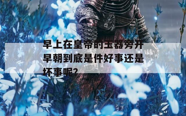早上在皇帝的玉器旁开早朝到底是件好事还是坏事呢？