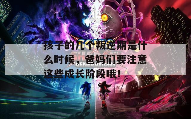 孩子的几个叛逆期是什么时候，爸妈们要注意这些成长阶段哦！
