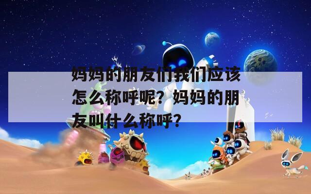 妈妈的朋友们我们应该怎么称呼呢？妈妈的朋友叫什么称呼？