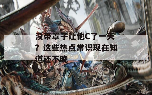 没带罩子让他C了一天？这些热点常识现在知道还不晚