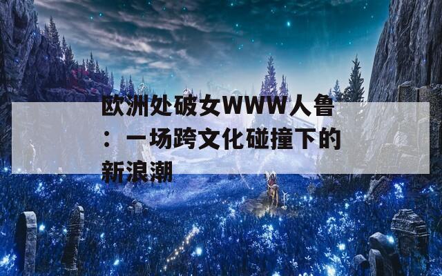 欧洲处破女WWW人鲁：一场跨文化碰撞下的新浪潮