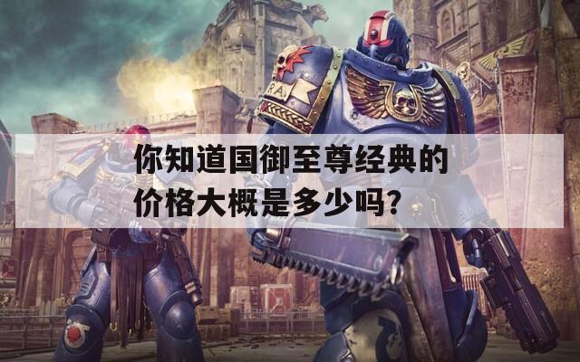 你知道国御至尊经典的价格大概是多少吗？