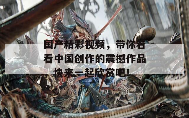 国产精彩视频，带你看看中国创作的震撼作品，快来一起欣赏吧！