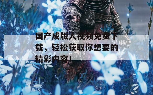 国产成版人视频免费下载，轻松获取你想要的精彩内容！