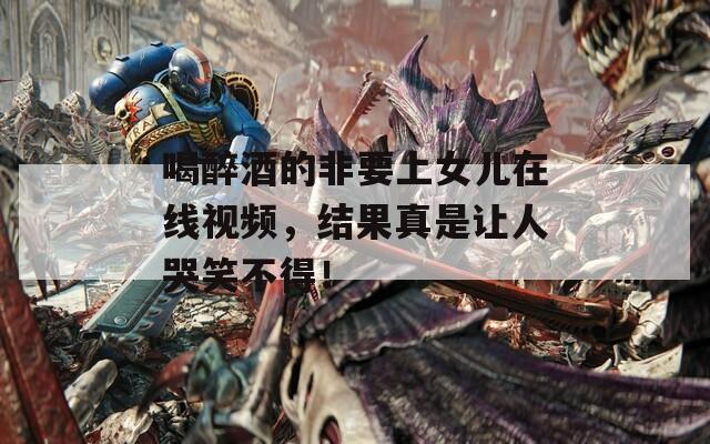 喝醉酒的非要上女儿在线视频，结果真是让人哭笑不得！