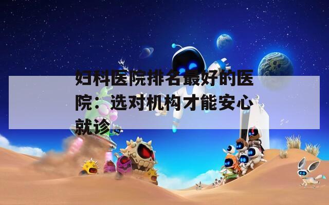 妇科医院排名最好的医院：选对机构才能安心就诊